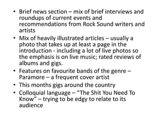 • Brief news section – mix of brief interviews and
roundups of current events and
recommendations from Rock Sound writers and
artists
• Mix of heavily illustrated articles – usually a
photo that takes up at least a page in the
introduction - including a lot of live photos so
the emphasis is on live music; rated reviews of
albums and gigs.
• Features on favourite bands of the genre –
Paramore – a frequent cover artist
• This months gigs around the country
• Colloquial language – “The Shit You Need To
Know” – trying to be edgy to relate to its
audience
 