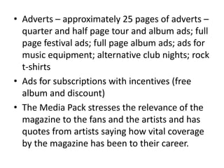 • Adverts – approximately 25 pages of adverts –
quarter and half page tour and album ads; full
page festival ads; full page album ads; ads for
music equipment; alternative club nights; rock
t-shirts
• Ads for subscriptions with incentives (free
album and discount)
• The Media Pack stresses the relevance of the
magazine to the fans and the artists and has
quotes from artists saying how vital coverage
by the magazine has been to their career.
 
