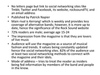 • No letters page but link to social networking sites like
Tmblr, Twitter and Facebook, its website, rocksoundTV, and
an email address
• Published by Patrick Napier
• Main rival is Kerrang! which is weekly and provides less
coverage of alternative bands; however, it is more up to
date, hence the significance of the Rock Sound website
• 72% readers are male; average age 15-24
• The impression from the magazine is that they are lovers
of live music
• Audience will use the magazine as a source of musical
fashion and trends. It values being constantly updated
hence the social networking sites. 82% of the audience use
at least two social networking methods to connect with
the magazine and their idols.
• Mode of address – tries to treat the reader as insiders
being fed information by members of the band and people
in the know.
 