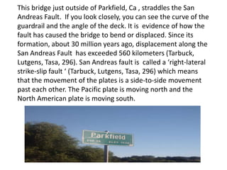 This bridge just outside of Parkfield, Ca , straddles the San Andreas Fault.  If you look closely, you can see the curve of the guardrail and the angle of the deck. It is  evidence of how the fault has caused the bridge to bend or displaced. Since its formation, about 30 million years ago, displacement along the San Andreas Fault  has exceeded 560 kilometers (Tarbuck, Lutgens, Tasa, 296).San Andreas fault is  called a ‘right-lateral strike-slip fault ‘ (Tarbuck, Lutgens, Tasa, 296) which means that the movement of the plates is a side-to-side movement past each other. The Pacific plate is moving north and the North American plate is moving south.   