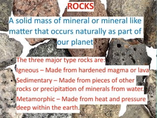 A solid mass of mineral or mineral like
ma
tt
er that occurs naturally as part of
our planet
• The three major type rocks are:
• Igneous – Made from hardened magma or lava
• Sedimentary – Made from pieces of other
rocks or precipita
ti
on of minerals from water.
• Metamorphic – Made from heat and pressure
deep within the earth.
ROCKS
 
