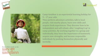 Camp Anubhav is an experiential learning holiday for
9 – 17 year olds.
They perform adventure activities, talk to local
people, visit nearby places, learn new skills and
acquire fresh experiences. They discover how to be
independent and self-reliant, after ‘roughing it up’ in
camp activities. By working together in a group and
individually, they learn the importance of teamwork;
acquire new strengths, and become responsible
individuals by pushing themselves physically and
mentally.
 