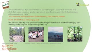 At Camp Anubhav the days are divided into 5 phases to align the kids with their natural body
clock. Each phase provides a specific experience in accordance to Ayurvedic Doshas to enhance
different qualities or “GUN”
It is this special holiday experience that makes every child Sarv Gun Sampan.
06:00 – 09:00 AM Gun of Waking up Early
This is the time of the day when rigorous exercise, breathing and meditation are most beneficial. Staying active
and eating healthy keeps you energised throughout the day.
Morning Exercise - Yoga - Sunrise Trek - Confidence Course
 