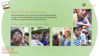 02:00 – 05:00 PM Gun of Creative Thinking
The time of the day most suited to do creative thinking, problem
solving or other activities that require brain power. Doing mental
activities can reap wonderful rewards at this hour.
Face Paint - Samba - Village Visit - Survival Skill - Juggling
 