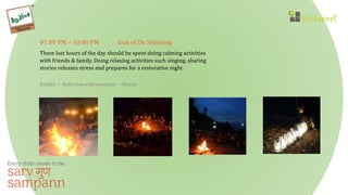 07:00 PM – 10:00 PM Gun of De Stressing
These last hours of the day should be spent doing calming activities
with friends & family. Doing relaxing activities such singing, sharing
stories releases stress and prepares for a restorative night.
Bonfire - Reflection with everyone - Stories
 