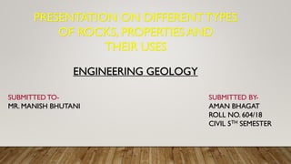 PRESENTATION ON DIFFERENTTYPES
OF ROCKS, PROPERTIES AND
THEIR USES
ENGINEERING GEOLOGY
SUBMITTED TO-
MR. MANISH BHUTANI
SUBMITTED BY-
AMAN BHAGAT
ROLL NO. 604/18
CIVIL 5TH SEMESTER
 