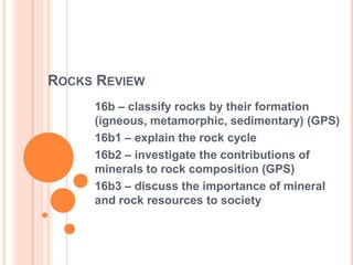 ROCKS REVIEW
16b – classify rocks by their formation
(igneous, metamorphic, sedimentary) (GPS)
16b1 – explain the rock cycle
16b2 – investigate the contributions of
minerals to rock composition (GPS)
16b3 – discuss the importance of mineral
and rock resources to society
 