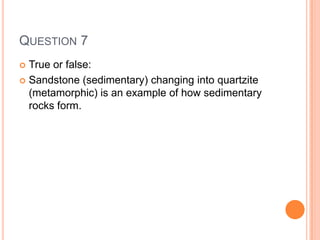 QUESTION 7
 True or false:
 Sandstone (sedimentary) changing into quartzite
(metamorphic) is an example of how sedimentary
rocks form.
 
