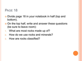 PAGE 18
 Divide page 18 in your notebook in half (top and
bottom).
 On the top half, write and answer these questions
(be sure to leave room):
1. What are most rocks made up of?
2. How do we use rocks and minerals?
3. How are rocks classified?
 