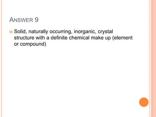 ANSWER 9
 Solid, naturally occurring, inorganic, crystal
structure with a definite chemical make up (element
or compound)
 