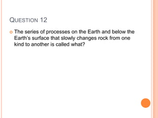 QUESTION 12
 The series of processes on the Earth and below the
Earth’s surface that slowly changes rock from one
kind to another is called what?
 