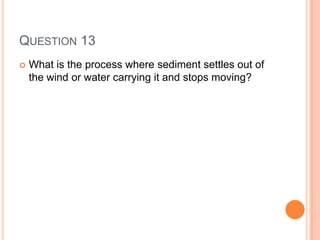 QUESTION 13
 What is the process where sediment settles out of
the wind or water carrying it and stops moving?
 