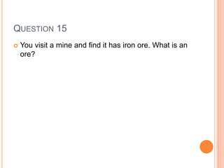 QUESTION 15
 You visit a mine and find it has iron ore. What is an
ore?
 
