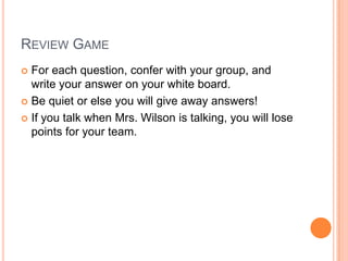 REVIEW GAME
 For each question, confer with your group, and
write your answer on your white board.
 Be quiet or else you will give away answers!
 If you talk when Mrs. Wilson is talking, you will lose
points for your team.
 