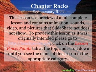 Chapter Rocks Sedimentary Rocks created by   TeachPower.net This lesson is a preview of a full complete lesson and contains animation, sounds, video, and pictures that SlideShare.net does not show.  To preview this lesson as it was originally intended please go to  http://teachpower.net , click on the  Lesson PowerPoints  tab at the top, and scroll down until you see the name of this lesson in the appropriate category. 