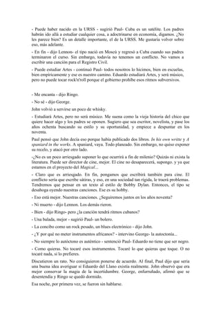 - Puede haber nacido en la URSS - sugirió Paul- Cuba es un satélite. Los padres
habrán ido allá a estudiar cualquier cosa, a adoctrinarse en economía, digamos. ¿No
les parece bien? Es un detalle importante, el de la URSS. Me gustaría volver sobre
eso, más adelante.
- En fin - dijo Lennon- el tipo nació en Moscú y regresó a Cuba cuando sus padres
terminaron el curso. Sin embargo, todavía no tenemos un conflicto. No vamos a
escribir una canción para el Registro Civil.
- Puede estudiar Artes - continuó Paul- todos nosotros lo hicimos, bien en escuelas,
bien empíricamente y ese es nuestro camino. Eduardo estudiará Artes, y será músico,
pero no puede tocar rock'n'roll porque el gobierno prohíbe esos ritmos subversivos.


- Me encanta - dijo Ringo.
- No sé - dijo George.
John volvió a servirse un poco de whisky.
- Estudiará Artes, pero no será músico. Me suena como la vieja historia del chico que
quiere hacer algo y los padres se oponen. Sugiero que sea escritor, novelista, y pase los
años ochenta buscando su estilo y su oportunidad, y empiece a despuntar en los
noventa.
Paul pensó que John decía eso porque había publicado dos libros. In his own writte y A
spaniard in the works. A spaniard, vaya. Todo planeado. Sin embargo, no quiso exponer
su recelo, y atacó por otro lado.
-¿No es un poco arriesgado suponer lo que ocurrirá a fin de milenio? Quizás ni exista la
literatura. Puede ser director de cine, mejor. El cine no desaparecerá, supongo. y ya que
estamos en el proyecto del Magical...
- Claro que es arriesgado. En fin, pongamos que escribirá también para cine. El
conflicto sería que escribe sátiras, y eso, en una sociedad tan rígida, le traerá problemas.
Tendremos que pensar en un texto al estilo de Bobby Dylan. Entonces, el tipo se
desahoga oyendo nuestras canciones. Ese es su hobby.
- Eso está mejor. Nuestras canciones. ¿Seguiremos juntos en los años noventa?
- Ni muerto - dijo Lennon. Los demás rieron.
- Bien - dijo Ringo- pero ¿la canción tendrá ritmos cubanos?
- Una balada, mejor - sugirió Paul- un bolero.
- La concibo como un rock pesado, un blues electrónico - dijo John.
- ¿Y por qué no meter instrumentos africanos? - intervino George- la autoctonía...
- No siempre lo autóctono es auténtico - sentenció Paul- Eduardo no tiene que ser negro.
- Como quieras. No tocaré esos instrumentos. Tocaré lo que quieras que toque. O no
tocaré nada, si lo prefieres.
Discutieron un rato. No consiguieron ponerse de acuerdo. Al final, Paul dijo que seria
una buena idea averiguar si Eduardo del Llano existía realmente. John observó que era
mejor conservar la magia de la incertidumbre. George, enfurruñado, afirmó que se
desentendía y Ringo se quedó dormido.
Esa noche, por primera vez, se fueron sin hablarse.
 