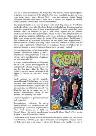 Esto fue lo único relevante que Link Wray hizo a nivel musical porque dejó muy pronto
su carrera, casi a principios de los años 60. Pero no es casualidad que por esa época
gente como Elmore James, Howlin Wolf y muy especialmente Muddy Waters,
estuvieran haciendo evolucionar el blues hacia el camino que después los músicos
blancos de los 60 tomarían para consolidar el hard rock.
Ya plenamente dentro de los años 60, grupos como los Rolling Stones, los Who Kinks,
Yardbirds, solistas como John Mayall, en definitiva, todo el elenco de músicos que han
construido un estilo en torno al blues, a las alturas del 65 o 66 se encontraban en un
momento clave, el momento en que el rock estaba dejando ver sus enormes
posibilidades musicales. Este es el momento en que el rock se llena de figuras como los
Kinks que graban una pieza titulada You really got me, un tema que está considerado sin
dudas como uno de los antecedentes del clásico riff de guitarra heavy. También está el
final de la canción My generation de los Who, los para aquella época sorprendentes 11
minutos del Goin´ home de los Rolling Stones, todos ellos abonando el terreno para una
música que se conectaría realmente con las inquietudes de una juventud que en ese
momento histórico se sentía protagonista de una nueva era social y cultural.
En esos días aparecen en San Francisco las
primeras comunidades hippies, y tanto a
nivel musical como generacional el rock and
roll va a verse inmediatamente sobrepasado
por su propia evolución.
Y en esta historia del heavy metal llegamos
por fin a 1967, el año de la vanguardia, del
underground y el rock progresivo. En este
año, los Ten Years After de Alvin Lee
graban lo que será uno de los himnos de los
hippies y clásicos del hard rock: Going
home.
Desde América un increíble engendro
musical llamado Vanilla Fudge convierte un
tema soul como You keep me hanging on en
una aventura instrumental sorprendente, con
una densidad, una atmósfera musical y un
desarrollo que ya se iguala con los 2
nombres absolutamente claves de este
período: Jimi Hendrix y los Cream.
Cream es el grupo de lo que se dio en llamar
rock progresivo.
Revolucionaron totalmente la escena
musical británica con un concepto de rock
que si bien ya se intuía en su primer lp de
1966, Fresh Cream, es en 1967 con
Disraely Gears y de manera ya culminante con el doble álbum Wheels of fire, un año
después, la base definitiva del rock duro.
Cream era la fusión de tres músicos absolutamente increíbles, innovadores cada uno en
su instrumento al máximo, y que a pesar de su corta vida como grupo, su legado ha sido
sin duda mayor que el de grupos o artistas con décadas a sus espaldas. No solo la
 