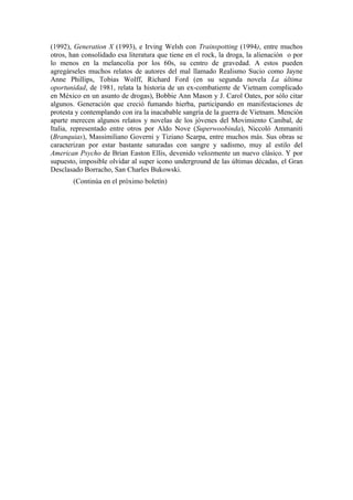 (1992), Generation X (1993), e Irving Welsh con Trainspotting (1994), entre muchos
otros, han consolidado esa literatura que tiene en el rock, la droga, la alienación o por
lo menos en la melancolía por los 60s, su centro de gravedad. A estos pueden
agregárseles muchos relatos de autores del mal llamado Realismo Sucio como Jayne
Anne Phillips, Tobias Wolff, Richard Ford (en su segunda novela La última
oportunidad, de 1981, relata la historia de un ex-combatiente de Vietnam complicado
en México en un asunto de drogas), Bobbie Ann Mason y J. Carol Oates, por sólo citar
algunos. Generación que creció fumando hierba, participando en manifestaciones de
protesta y contemplando con ira la inacabable sangría de la guerra de Vietnam. Mención
aparte merecen algunos relatos y novelas de los jóvenes del Movimiento Canibal, de
Italia, representado entre otros por Aldo Nove (Superwoobinda), Niccoló Ammaniti
(Branquias), Massimiliano Governi y Tiziano Scarpa, entre muchos más. Sus obras se
caracterizan por estar bastante saturadas con sangre y sadismo, muy al estilo del
American Psycho de Brian Easton Ellis, devenido velozmente un nuevo clásico. Y por
supuesto, imposible olvidar al super icono underground de las últimas décadas, el Gran
Desclasado Borracho, San Charles Bukowski.
        (Continúa en el próximo boletín)
 