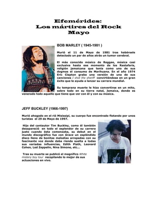 Efemérides:
         Los mártires del Rock
                Mayo

                        BOB MARLEY ( 1945-1981 )
                        Murió el 11 de Mayo de 1981 tras habérsele
                        detectado un par de años atrás un tumor cerebral.

                        El más conocido músico de Reggae, música casi
                        exclusiva hasta ese momento de los Rastafaris,
                        religión jamaicana que tenía como uno de sus
                        dogmas el consumo de Marihuana. En el año 1974
                        Eric Clapton graba una versión de una de sus
                        canciones I shot the sheriff convirtiéndose en un gran
                        éxito que le ayuda a lanzar su carrera mundial.

                       Su temprana muerte le hizo convertirse en un mito,
                       sobre todo en su tierra natal, Jamaica, donde es
venerado todo aquello que tiene que ver con él y con su música.




JEFF BUCKLEY (1966-1997)
Murió ahogado en el rió Misissipi, su cuerpo fue encontrado flotando por unos
turistas el 29 de Mayo de 1997.

 Hijo del cantautor Tim Buckley, como él también
desapareció en todo el esplendor de su carrera
justo cuando ésta comenzaba, su debut en el
mundo discográfico fue con Grace un espléndido
disco lleno de bonitas melodías arropadas con su
fascinante voz donde daba rienda suelta a todas
sus variadas influencias, Edith Piath, Leonard
Cohen, Led Zeppelin, Nina Simone, etc...

 Tras su muerte se publicó el magnífico White
mistery boy tour recopilando lo mejor de sus
actuaciones en vivo.
 