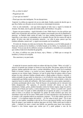- Eh, ¿y cómo lo sabes?
- Pregunté por ahí.
- ¿Y por qué ese interés?
- Pensé que eras más inteligente. No me decepciones.
 Especial. La niñita era especial, de eso no cabe duda. Estaba a punto de decirle que sí,
que iba a bailar con ella pero en eso la música se interrumpió de pronto.
- Esto se está maleando. - oyó que decía alguien al lado suyo y siguió la mirada de
Arianne. Sin duda, eran la gente del échate pa'llá, del botellazo. Esa gente.
- Seguro son provocadores - siguió diciendo el otro. Pablo buscó a los dos policías que
había visto al principio del concierto, pero estaban conversando cerca de la plataforma y
parecían no haberse dado cuenta de nada. Los tipos estaban buscando a alguien en
específico y por ahora se contentaban con ir mirando fila por fila los rostros de toda la
gente. Al poco rato dejó de prestarles atención - no valía la pena, parece que hoy
estaban calmados, menos mal - y siguió conversando con la muchacha.
  El rostro de Arianne era toda una invitación. Dos canciones y ya él le había pasado el
brazo por encima de los hombros y la había besado en los labios. La muchacha era de
Alamar. Vivía en uno de los edificios cercanos al anfiteatro y estudiaba en la secundaria
que estaba al lado de la facultad de geografía.
- Sí, chico, el edificio ese como de becas, rojo y blanco - y Pablo que se encoge de
hombros y la besa en la mejilla.
 Dos canciones y no pasó nada.



  A mitad de la tercera canción sintió un codazo del tipo de al lado: “Mira, te lo dije”, y
observó el tumulto que siempre se forma en caso de pelea. De pronto, aparte de los dos
policías, habían aparecido tres más y corrían abriéndose paso al centro de la multitud.
Pablo se levantó, curioso, y se acercó un poco, después de decirle a Arianne que lo
esperara en ese mismo lugar. Entonces vio que la gente llena de pánico abría el paso
porque los muy cabrones estaban echando spray y dando golpes a diestra y siniestra y
salían corriendo sin que nadie los detuviera, y en el brillo de cierto objeto que llevaban
comprendió que habían sacado sus pistolas. Los provocadores corrían detrás y todos los
siguieron hacia la salida del anfiteatro. Allá fuera estaban los carros jaulas esperando y
ya tenían acordonada toda la zona. Trató de buscar a la muchacha con la vista pero ésta
había desaparecido. Por supuesto, el concierto terminó allí mismo en una riña
tumultuaria. Golpes, gritos, piedras lanzadas contra los boinas negras, luego los perros,
todavía con el bozal, por suerte, y varios disparos al aire. “Ahora sí se jodió esto”, pensó
Pablo. Caos total. Un punk se había adueñado de un aparato de spray y le rociaba con
saña el rostro a un policía sin importarle los golpes de tonfa mientras que otros seis
intentaban volcar uno de los autos. Pablo pudo ver como introducían a una muchacha en
el camión y ella pugnaba todavía en amenazar a alguien - “Te lo dije cabrón, que no me
tocaras” - y la respuesta áspera del policía: - ¡Te me callas la boca, puta! - En el otro
carro, ya casi repleto, montaban a uno de los Provos que parecía herido, con la camisa
llena de sangre y que trataba de explicar algo pero sin éxito. Pablo sintió que la rabia le
subía y lamentó no tener a mano una botella con gasolina para hacer una molotov.
Esquivó a dos boinas negras que venían por él y pudo golpear a uno de los
 
