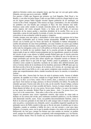 adjetivos hirientes contra esos amigotes tuyos, que hay que ver con qué gente andas,
Eduardo, con esos que no te conviene... STOP
Fue gracias a Pablo que llegaron por primera vez Led Zeppelin, Pink Floyd y los
Beatles, y con ellos los pelos largos. Cada vez que Pablo se atrevía a llegar hasta tu casa
era de seguro porque había logrado rescatar alguna grabación de un naufragio, un
vecino la iba a botar, imagínate. ESte merece un trago, contestabas y los dos ascendían
los peldaños con una botella que conseguía el flaco Ale diez minutos más tarde.
Entonces caían sobre ustedes la mirada retorcida detrás de la tabla de planchar, los
gestos ásperos del rostro arrugado frente a la llama azul del fogón, el nervioso
tamborileo de las manos gordas y marchitas alrededor de la escoba. Pero eso ya no
importaba, a pesar de todo aquello, la mirada, el rostro, las manos, estuvieran a punto de
convertirse en una avalancha verbal de quejas y vituperios.
Ustedes siempre eran más ágiles y alcanzaban el techo antes del comienzo de la frase
que saldría irrefrenable pero al mismo tiempo desatendida. STOP. Se sentaban en
círculo con la botella que los Sioux del barrio de Alejandro le habían obsequiado a
cambio del préstamo de unas fotos prohibidas, con unas modelos en cueros que estaban
fuera de este mundo, hermano, todos aquellos huesos finos y aquellos culos perfectos, y
sobre todo los intrigantes cortes en el vello púbico en forma de saeta dirigida ya se sabe
a donde. La botella de ron también ilegal, de la cosecha privada de algún químico
improvisado al que no valdría la pena preguntar por los ingredientes, puesta en el medio
del círculo al que a esas alturas se habría sumado Rafael para que el círculo estuviera
verdaderamente completo. Luego, la botella pasaba e los labios de uno a los del otro en
tragos profundos que servían para afinar aquello que Alejandro insistía en llamare el
espíritu y poder hacer lo que er4a de rigor, brother, poner la grabadora, en un gesto
iniciático como cuando la maniobra vacilante de un índice abre definitivamente para
otros el terreno detrás de la membrana de las hembras; presionar el PLAY para que ese
día fuera un día a favor de tus amigos, de tu música, de ti mismo, de esa mujer que está
segura que todo lo que brilla es oro y que quiere comprarse unas escaleras al cielo, esa
mujer que sospechosamente ahora, cuando escuchas de nuevo la canción, te recuerda a
Aurora...
Fueron siete años. Aurora bajo las luces de neón la primera noche. Aurora el sábado
siguiente, de espaldas en el muro, sentada en el lugar donde la noche te mira directo a
los ojos y te dice: ya es hora, vamos. Ella te sonrió, chen, y entonces ya no hubo nada
que hacer. Esto merece un trago, piensas y te llevas la botella a los labios. No acabas de
entender qué pasó. Fueron siete años de tu vida, así de sencillo: buscar trabajo, cortarse
la melena, convertirse en el tipo sociable del barrio. Aurora, la mejor aliada de la vieja.
Hasta dejaste de beber, de ver a tus socios. Seven years, brother, y es que a las mujeres
no hay quien las entienda. Robert Plant lo canta ahora... baby, I`m gonna leave you,
leave you in the summertime... Siete años y ella se fue, así de sencillo.
Alguna vez pensaste unos versos vagamente sonoros, algo acerca de cómo todo se
deshace en las certeza del olvido, pero realmente resultaron patéticos y en fin, hubiera
sido demasiado sencillo, asere. Asere, esa palabra descomunalmente familiar, como si
Rafa te la estuviera gritando al otro lado de la calle aunque todo el mundo se detuviera
ante sus gritos, o justamente eso ¡Eduardo, asere!; esa palabra magistral seguida por las
palmadas suaves de Pablo cuando te dijo que se iba de este país; la palabra que te unía a
Alejandro, cuando se sentaban a hablar de cine y era tan cercano y eran unos tipos
bárbaros y la muerte, asere, era lo que le pasaba siempre a los malos en las películas de
Hollywood, the bad guys, porque los buenos que eran ustedes no morían, no podían
morir, aunque los molieran a golpes y escupieran, todo ensangrentados ya y sin fuerzas,
hasta el último diente. Pero no resultó así, no fueron necesarios los golpes, bastó con
 