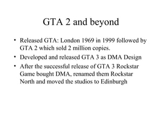 GTA 2 and beyond
• Released GTA: London 1969 in 1999 followed by
GTA 2 which sold 2 million copies.
• Developed and releas...