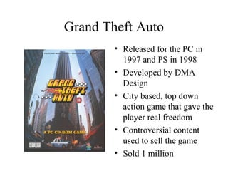 Grand Theft Auto
• Released for the PC in
1997 and PS in 1998
• Developed by DMA
Design
• City based, top down
action game...