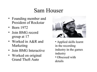 Sam Houser
• Founding member and
President of Rockstar
• Born 1972
• Join BMG record
group at 17
• Worked in A&R and
Marke...