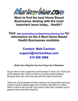 Want to find the best Home Based
        Businesses dealing with the most
         important issue today... Health?

 Visit: http://marinerblue.com/best-home-business.html for
  information on the 4 Best Home Based
         Health Businesses available.

                Contact: Matt Canham
              support@marinerblue.com
                    415 508 3898

        Work Like A Dog So You Can Party Like A Rockstar


Do you like to have a good time and let loose? I know I do. That’s one
of the reasons why I work so hard in my home based business.
Because when you work hard you earn the right to play hard.


There are a lot of people out there making a lot of promises and many
of them include making huge sums of money with little or no effort.
Well I’m here to tell you that if you want to party like a rockstar you’re
going to have work like a dog first.
 