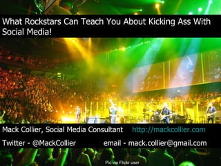 What Rockstars Can Teach You About Kicking Ass With Social Media! What Rockstars Can Teach You About Kicking Ass With Social Media! Pic via Flickr user http://www.flickr.com/photos/anirudhkoul/ Mack Collier, Social Media Consultant  http://mackcollier.com   Twitter - @MackCollier  email - mack.collier@gmail.com 