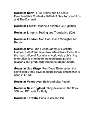 Rockstar North: GTA Series and Episodic
Downloadable Content – Balled of Gay Tony and Lost
and The Damned
Rockstar Leeds: Handheld portable GTA games
Rockstar Lincoln: Testing and Translating (QA)
Rockstar London: Man Hunt 2 and Midnight Club
Remix
Rockstar NYC: The Headquarters of Rockstar
Games, part of the Take-Two Interactive offices. It is
the head office of Rockstar’s worldwide publishing
enterprise. It is home to the marketing, public
relations and product development departments.
Rockstar San Diego: Red Dead Redemption but
significantly they developed the RAGE engine that is
used in GTA4.
Rockstar Vancouver: Bully and Max Payne
Rockstar New England: They developed the Xbox
360 and PC ports for Bully
Rockstar Toronto: Ports to Wii and PC
 