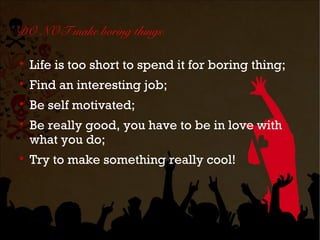 DO NOT make boring things


    Life is too short to spend it for boring thing;

    Find an interesting job;

    Be self motivated;

    Be really good, you have to be in love with
    what you do;

    Try to make something really cool!
 