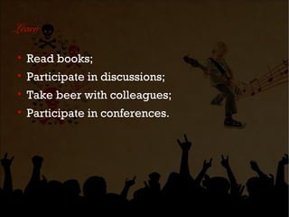 Learn


    Read books;

    Participate in discussions;

    Take beer with colleagues;

    Participate in conferences.
 