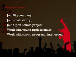 Find good mentors


    Join Big company;

    Join small startup;

    Join Open Source project;

    Work with young professionals;

    Work with strong programming heroes.
 