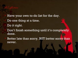 BE effective


    Have your own to-do list for the day.

    Do one thing at a time.

    Do it right.

    Don’t finish something until it’s completely
    done.

    Better late than sorry, BUT better sorry than
    never.
 