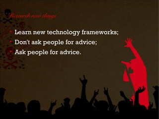 Research new things


    Learn new technology frameworks;

    Don't ask people for advice;

    Ask people for advice.
 