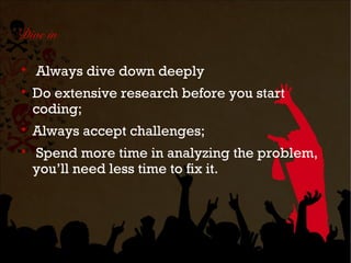 Dive in


    Always dive down deeply

    Do extensive research before you start
    coding;

    Always accept challenges;

    Spend more time in analyzing the problem,
    you’ll need less time to fix it.
 