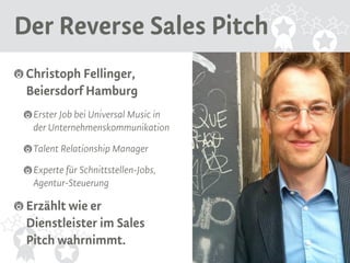 Der Reverse Sales Pitch 
Christoph Fellinger, 
Beiersdorf Hamburg 
Erster Job bei Universal Music in 
der Unternehmenskommunikation 
Talent Relationship Manager 
Experte für Schnittstellen-Jobs, 
Agentur-Steuerung 
Erzählt wie er 
Dienstleister im Sales 
Pitch wahrnimmt. 
 
