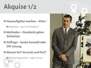 Akquise 1/2 
Hausaufgaben machen – bitte ! 
Mitdenken - was ist ihr Problem? 
Methoden + Standards geben 
Sicherheit. 
Stilfrage – bunte Auswahl oder 
DIE Lösung. 
Warum Ihr? Verrückt und frei?! 
Auch bei Netzwerken – Käpt’n ist nur 
einer. 
Source: AMC, Mad Men 
 