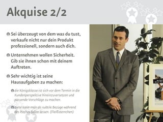 Akquise 2/2 
Sei überzeugt von dem was du tust, 
verkaufe nicht nur dein Produkt 
professionell, sondern auch dich. 
Unternehmen wollen Sicherheit. 
Gib sie ihnen schon mit deinem 
Auftreten. 
Sehr wichtig ist seine 
Hausaufgaben zu machen: 
die Königsklasse ist sich vor dem Termin in die 
Kundenperspektive hineinzuversetzen und 
passende Vorschläge zu machen. 
diese kann man als subtile Bezüge während 
des Pitches fallen lassen. (Fleißsternchen) 
Source: AMC, Mad Men 
 