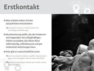 Erstkontakt 
Man arbeitet selten mit den 
tatsächlichen Entscheidern 
Da bedarf es Geschick im Weiterreichen von 
Vorschlägen und Änderungen. 
Munitionierung heißt, das der Freelancer 
sein Gegenüber mit schlagkräftigen 
Fakten ausstattet, das dieser diese 
selbstständig, selbstbewusst und gut 
vorbereitet weitertragen kann. 
Hier gibt es unterschiedliche Level: 
teurer als erwartet (Umfang ist größer, Argumentation 
dazu an die Hand geben, warum ist das vertretbar?) 
gewagtes Design (Argumentation parat haben, warum 
ist das wichtig?) 
Source: Flickr https://flic.kr/p/9gFumj 
 
