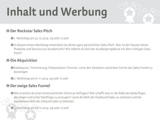 Inhalt und Werbung 
Der Rockstar Sales Pitch 
1. Workshop am 25.10.2014, 09:00h-17:00h 
In diesem ersten Workshop entwickelst du deinen ganz persönlichen Sales Pitch. Was ist der Nutzen deiner 
Produkte und Services aus Kundensicht? Wie näherst du dich der Kundenperspektive mit dem richtigen Sales 
Pitch? 
Die Akquisition 
Kaltakquise, Terminierung, Präsentations-Termine. Lerne den härtesten und ersten Schritt des Sales Funnel zu 
bezwingen. 
2. Workshop am 01.11.2014, 09:00h-17:00h 
Der ewige Sales Funnel 
Wie erreichst du einen kontinuierlichen Strom an Anfragen? Wie schafft man es die Rolle des Bedürftigen 
abzulegen und echte Nachfrage zu erzeugen? Lerne die Welt der Outbound Sales zu verlassen und die 
wunderbare Welt der Inbound Sales zu betreten. 
3. Workshop am 08.11.2014, 09:00h-17:00h 
 