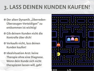 3. LASS DEINEN KUNDEN KAUFEN! 
Der alten Dynamik „Überreden-Überzeugen- 
Verteidigen“ zu 
entkommen ist wichtig! 
Gib deinem Kunden nicht die 
Kontrolle über dich! 
Verkaufe nicht, lass deinen 
Kunden kaufen! 
Idealsituation Arzt: keine 
Therapie ohne eine Diagnose. 
Wenn dein Kunde sich nicht 
therapieren lassen will, geh! 
 
