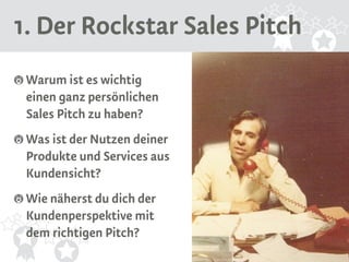 1. Der Rockstar Sales Pitch 
Warum ist es wichtig 
einen ganz persönlichen 
Sales Pitch zu haben? 
Was ist der Nutzen deiner 
Produkte und Services aus 
Kundensicht? 
Wie näherst du dich der 
Kundenperspektive mit 
dem richtigen Pitch? 
Source: Flickr https://flic.kr/p/9gFumj 
 