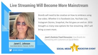 Live Streaming Will Become More Mainstream
Janet E. Johnson
Social Media Marketer, Podcaster, Hip Mom
Brands	will	need	to	be	creative	on	how	to	embrace	using	
live	video.	Whether	it	is	Facebook	Live,	YouTube	Live,	
Instagram	Stories,	Snapchat,	the	list	goes	on	and	on.	2016	
brought	us	many	new	options	for	live	streaming.	2017	will	
bring	us	even	more.	
Janet’s Rockstar Panel Discussion: How Brands Are
Connecting with Customers on Social Media
@Janet_Johnson
 