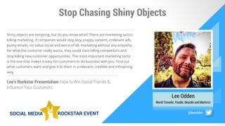 Stop Chasing Shiny Objects
Lee Odden
World Traveler, Foodie, Beardie and Marketer
Shiny objects are tempting, but do you know what? There are marketing tactics
killing marketing. If companies would stop lazy, crappy content, irrelevant ads,
pushy emails, no-value social and worst of all, marketing without any empathy
for what the customer really wants, they could start killing competitors and
stop killing new customer opportunities. The most important marketing tactic
is the one that makes it easy for customers to do business with you. Find out
what customers want and give it to them in a relevant, credible and infotaining
way.
Lee’s Rockstar Presentation: How to Win Social Friends &
Influence Your Customers
@leeodden
 