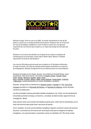 Rockstar Energy Drink se creo en el 2001. Se vende actualmente en más de 30
países y cuenta con un amplio portfolio de productos. Rockstar esta en el top 3 de
las marcas de bebidas energéticas a nivel mundial y cuenta con una agresiva
trayectoria de crecimiento que le aporta a un mayor porcentaje de mercado año
tras año.
Rockstar es una marca de Lifestyle con el apoyo de las mejores campañas de
marketing para el consumidor. Action Sport, Motor Sport, Música Y Lifestyle
representan el estilo de vida Rockstar!
Con mas de 250 atletas patrocinando que compiten en 25 disciplinas diferentes
en todo el mundo. Con miles de eventos patrocinados anualmente y un ejercito
de embajadores, Rockstar Energy Drink es una referencia para los consumidores!
Rockstar se localiza en las Vegas. Nevada fue fundada por Russell Weiner, quien
actualmente CEO de la misma.1 Se vende en Estados Unidos, Canadá, Reino
Unido, Irlanda, Alemania, España, Japón, Hong
Kong, Australia, Ecuador, México, Malta, Nueva Zelanda, Países Bajos, Finlandia,
y Marruecos. cuenta actualmente con veinte variedades y contando.
Rockstar Energy Drink es distribuida en Estados Unidos y Canadá por The Coca-Cola
Company (excepto en el Noroeste del Pacífico y el Noreste de California, donde Rockstar
mantiene la distribución)
Las tres principales razones para beber bebidas energéticas y los “shots” son los beneficiarios
funcionales-aumenta la energía, el insomnio, y el estado de alerta mental, según la firma de
investigación Mintel.
Esas razones hacen que compren las bebidas la gente joven, sobre todo los estudiantes, por la
razón del insomnio para poder tener mas horas de estudio.
Como resultado, se prevé que las bebidas energéticas seguirán creciendo a pesar del aumento
de precio. Las tiendas de convivencia son el principal canal para la categoría de bebidas
energéticas. Los supermercados y mayoristas cuenta con alrededor del 19% de las ventas.
 