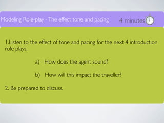 Modeling Role-play - The effect tone and pacing     4 minutes


 1.Listen to the effect of tone and pacing for the next 4 introduction
 role plays.

               a) How does the agent sound?

               b) How will this impact the traveller?

 2. Be prepared to discuss.
 