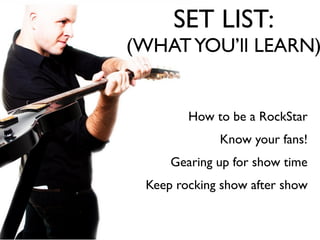 SET LIST:
(WHAT YOU’ll LEARN)


        How to be a RockStar
             Know your fans!
     Gearing up for show time
 Keep rocking show after show
 