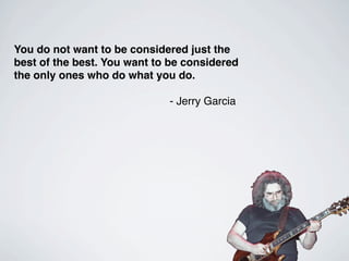 You do not want to be considered just the
best of the best. You want to be considered
the only ones who do what you do.

                             - Jerry Garcia
 